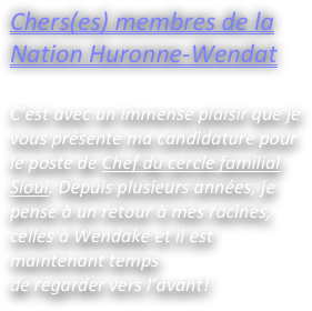 Chers(es) membres de la Nation Huronne-Wendat

C’est avec un immense plaisir que je vous présente ma candidature pour le poste de Chef du cercle familial Sioui. Depuis plusieurs années, je pense à un retour à mes racines, celles à Wendake et il est maintenant temps
de regarder vers l’avant!
